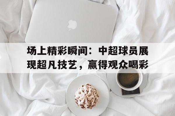 场上精彩瞬间：中超球员展现超凡技艺，赢得观众喝彩的简单介绍