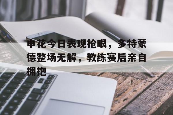申花今日表现抢眼，多特蒙德整场无解，教练赛后亲自拥抱