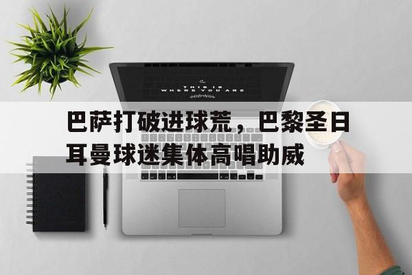 巴萨打破进球荒，巴黎圣日耳曼球迷集体高唱助威巴黎圣曼球员名单