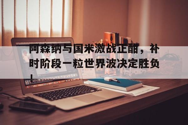 阿森纳与国米激战正酣，补时阶段一粒世界波决定胜负！
