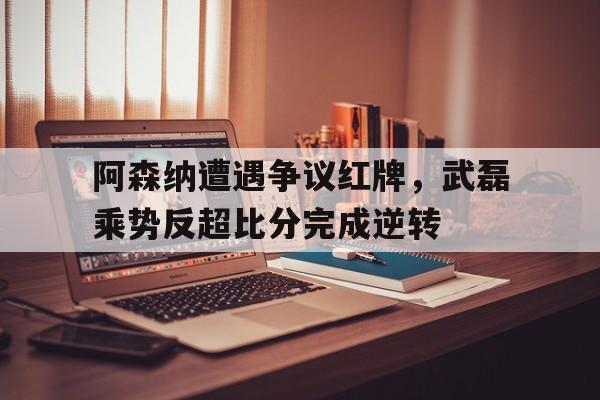 阿森纳遭遇争议红牌，武磊乘势反超比分完成逆转